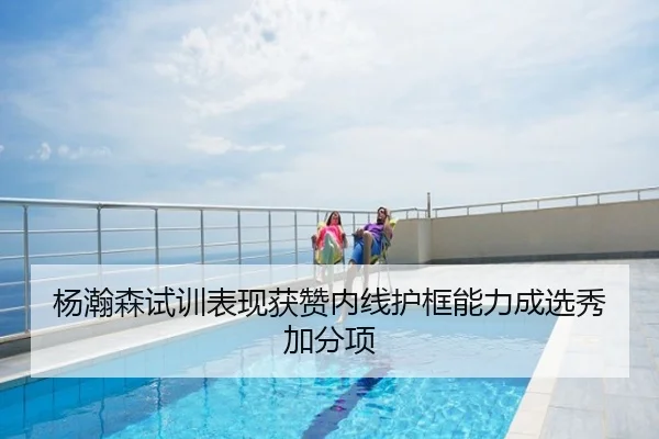 杨瀚森试训表现获赞内线护框能力成选秀加分项