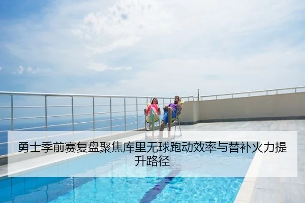 勇士季前赛复盘聚焦库里无球跑动效率与替补火力提升路径